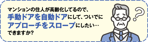 マンションの住人が高齢化しているので、手動ドアを自動ドアにして、ついでにアプローチをスロープにしたい…できますか？