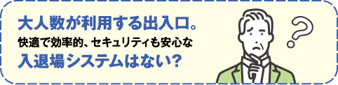 大人数が利用する出入口。快適で効率的、セキュリティも安全な入退場システムはない？