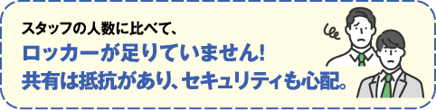 スタッフの人数に比べてロッカーが足りてません！共有は抵抗があり、セキュリティも心配