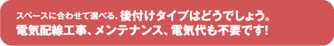 スペースに合わせて選べる後付けタイプはどうでしょう。電気配線工事、メンテナンス、電気代も不要です