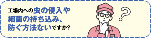 工場内への虫の侵入や最近の持ち込み、防ぐ方法ないですか？